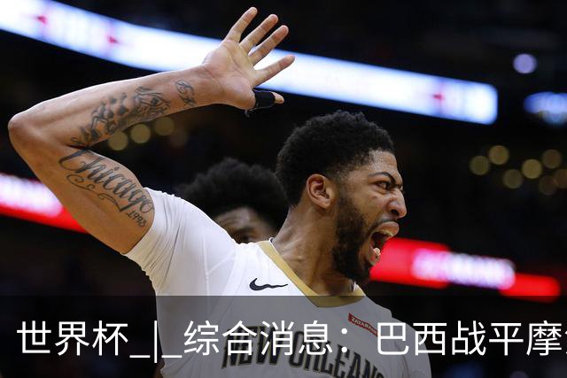 世界杯 | 综合消息：巴西战平摩洛哥 卡塔尔首获积分