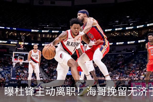 曝杜锋主动离职！海哥挽留无济于事 广东下赛季用外教 一人是大热门