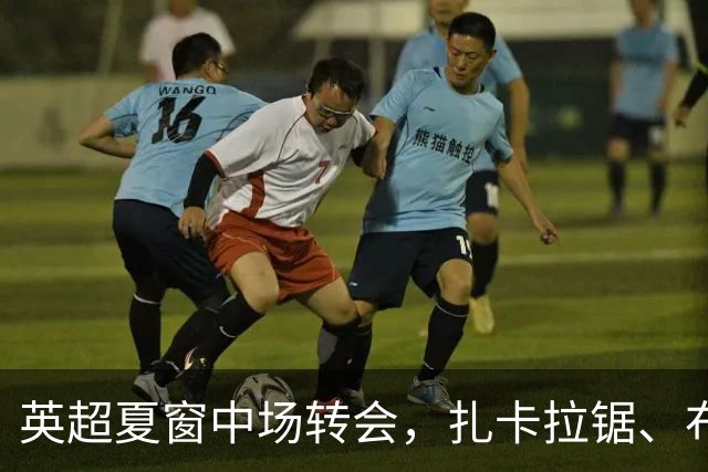 英超夏窗中场转会，扎卡拉锯、布阿迪天价争抢、吉马良斯毫无进展