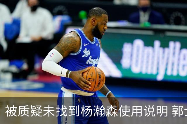 被质疑未找到杨瀚森使用说明 郭士强：发挥不佳早有预期